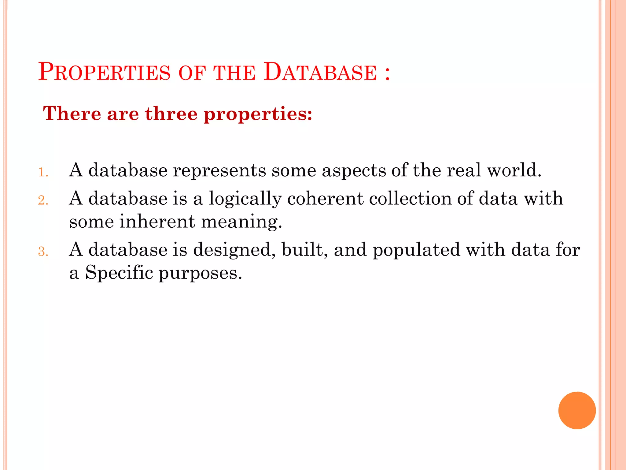 PROPERTIES OF THE DATABASE :
There are three properties:
1. A database represents some aspects of the real world.
2. A database is a logically coherent collection of data with
some inherent meaning.
3. A database is designed, built, and populated with data for
a Specific purposes.
 