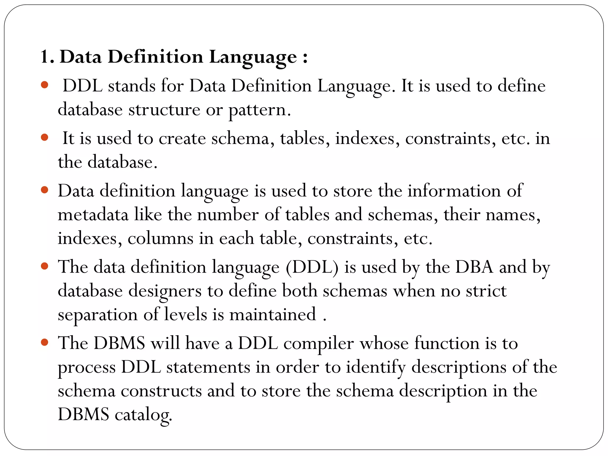 1. Data Definition Language :
 DDL stands for Data Definition Language. It is used to define
database structure or pattern.
 It is used to create schema, tables, indexes, constraints, etc. in
the database.
 Data definition language is used to store the information of
metadata like the number of tables and schemas, their names,
indexes, columns in each table, constraints, etc.
 The data definition language (DDL) is used by the DBA and by
database designers to define both schemas when no strict
separation of levels is maintained .
 The DBMS will have a DDL compiler whose function is to
process DDL statements in order to identify descriptions of the
schema constructs and to store the schema description in the
DBMS catalog.
 
