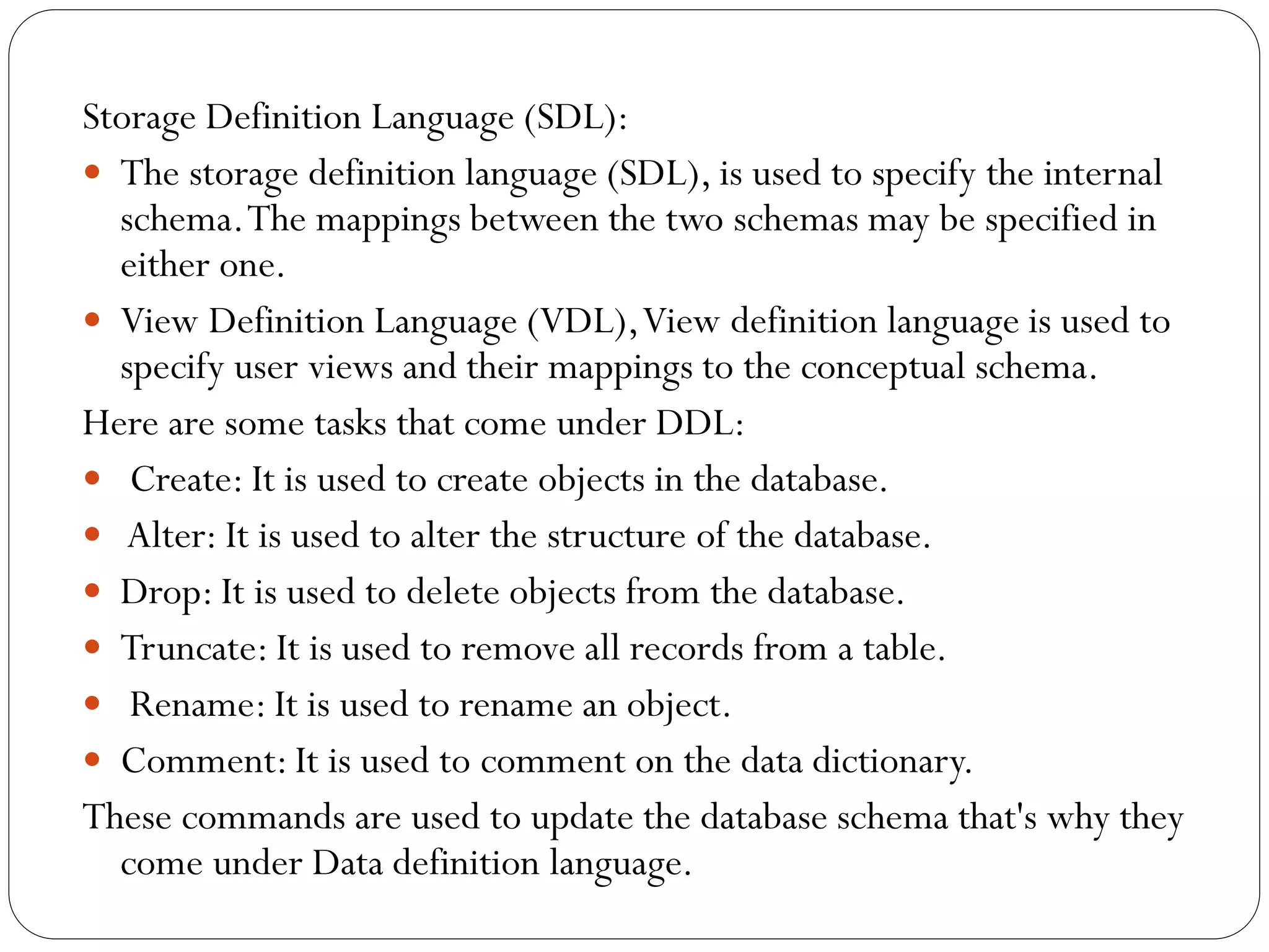 Storage Definition Language (SDL):
 The storage definition language (SDL), is used to specify the internal
schema.The mappings between the two schemas may be specified in
either one.
 View Definition Language (VDL),View definition language is used to
specify user views and their mappings to the conceptual schema.
Here are some tasks that come under DDL:
 Create: It is used to create objects in the database.
 Alter: It is used to alter the structure of the database.
 Drop: It is used to delete objects from the database.
 Truncate: It is used to remove all records from a table.
 Rename: It is used to rename an object.
 Comment: It is used to comment on the data dictionary.
These commands are used to update the database schema that's why they
come under Data definition language.
 