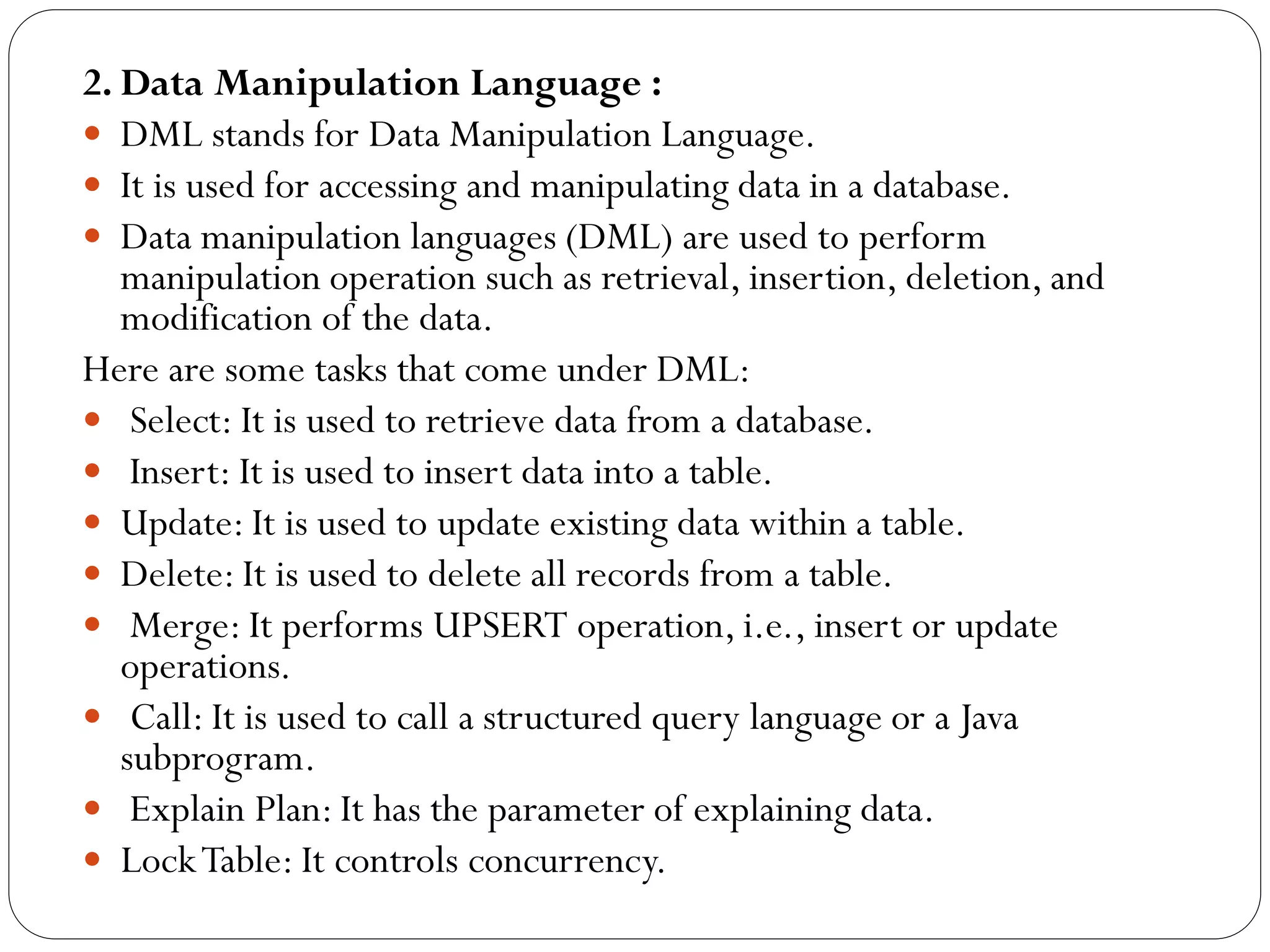 2. Data Manipulation Language :
 DML stands for Data Manipulation Language.
 It is used for accessing and manipulating data in a database.
 Data manipulation languages (DML) are used to perform
manipulation operation such as retrieval, insertion, deletion, and
modification of the data.
Here are some tasks that come under DML:
 Select: It is used to retrieve data from a database.
 Insert: It is used to insert data into a table.
 Update: It is used to update existing data within a table.
 Delete: It is used to delete all records from a table.
 Merge: It performs UPSERT operation, i.e., insert or update
operations.
 Call: It is used to call a structured query language or a Java
subprogram.
 Explain Plan: It has the parameter of explaining data.
 LockTable: It controls concurrency.
 