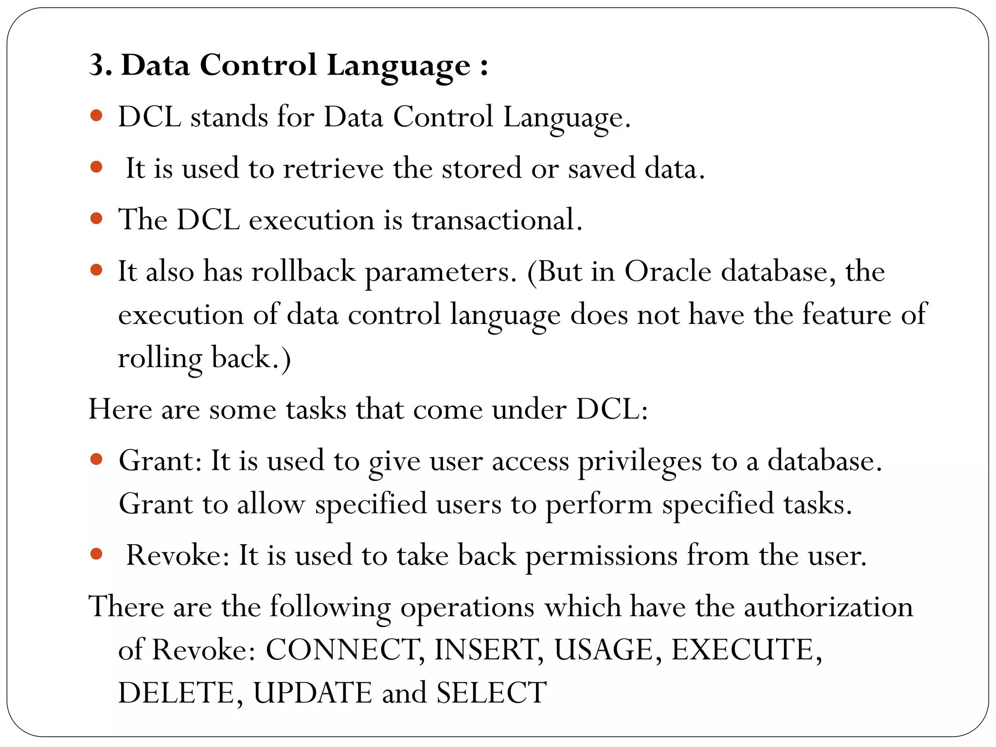 3. Data Control Language :
 DCL stands for Data Control Language.
 It is used to retrieve the stored or saved data.
 The DCL execution is transactional.
 It also has rollback parameters. (But in Oracle database, the
execution of data control language does not have the feature of
rolling back.)
Here are some tasks that come under DCL:
 Grant: It is used to give user access privileges to a database.
Grant to allow specified users to perform specified tasks.
 Revoke: It is used to take back permissions from the user.
There are the following operations which have the authorization
of Revoke: CONNECT, INSERT, USAGE, EXECUTE,
DELETE, UPDATE and SELECT
 