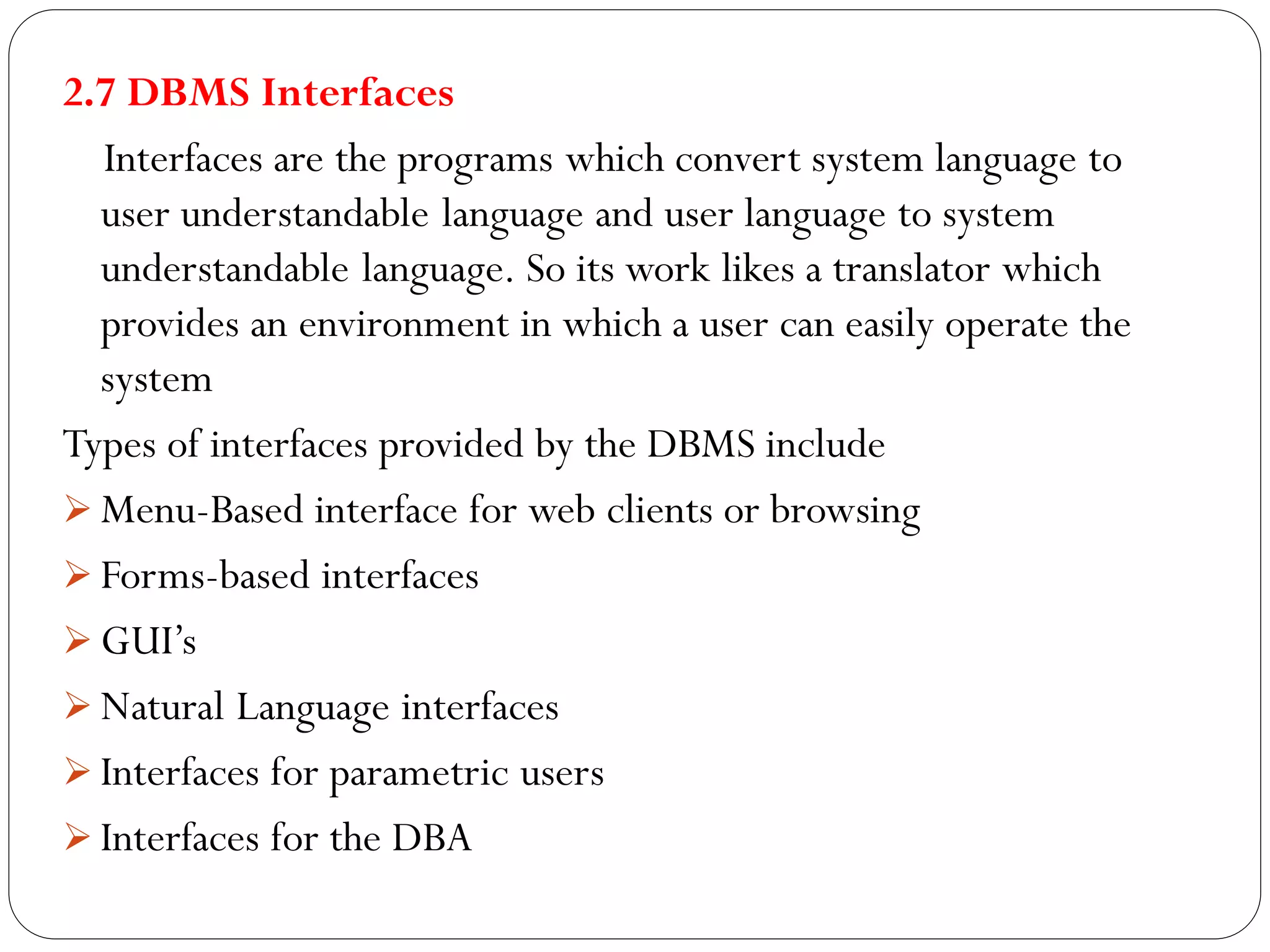 2.7 DBMS Interfaces
Interfaces are the programs which convert system language to
user understandable language and user language to system
understandable language. So its work likes a translator which
provides an environment in which a user can easily operate the
system
Types of interfaces provided by the DBMS include
 Menu-Based interface for web clients or browsing
 Forms-based interfaces
 GUI’s
 Natural Language interfaces
 Interfaces for parametric users
 Interfaces for the DBA
 