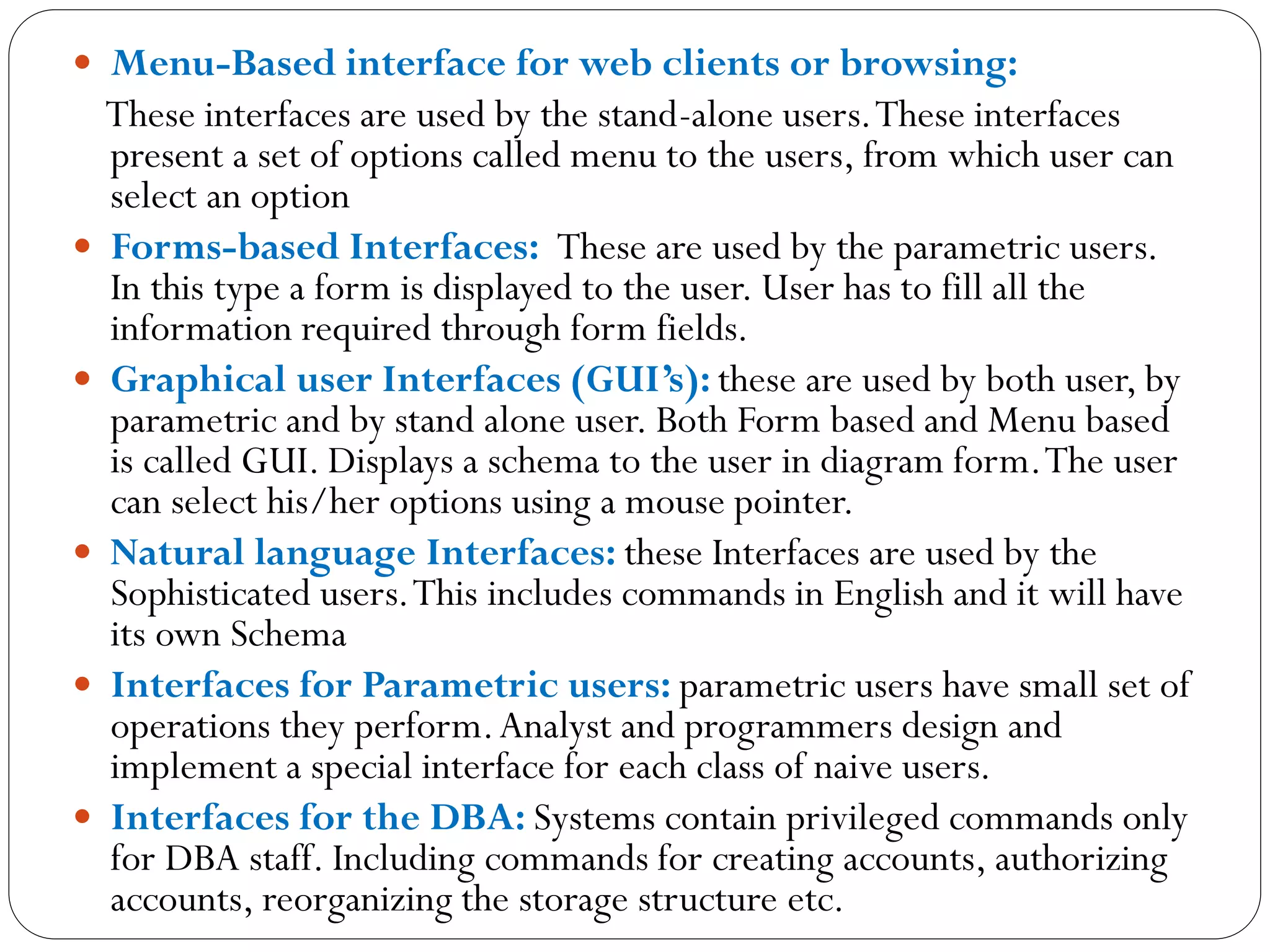  Menu-Based interface for web clients or browsing:
These interfaces are used by the stand-alone users.These interfaces
present a set of options called menu to the users, from which user can
select an option
 Forms-based Interfaces: These are used by the parametric users.
In this type a form is displayed to the user. User has to fill all the
information required through form fields.
 Graphical user Interfaces (GUI’s): these are used by both user, by
parametric and by stand alone user. Both Form based and Menu based
is called GUI. Displays a schema to the user in diagram form.The user
can select his/her options using a mouse pointer.
 Natural language Interfaces: these Interfaces are used by the
Sophisticated users.This includes commands in English and it will have
its own Schema
 Interfaces for Parametric users: parametric users have small set of
operations they perform.Analyst and programmers design and
implement a special interface for each class of naive users.
 Interfaces for the DBA: Systems contain privileged commands only
for DBA staff. Including commands for creating accounts, authorizing
accounts, reorganizing the storage structure etc.
 