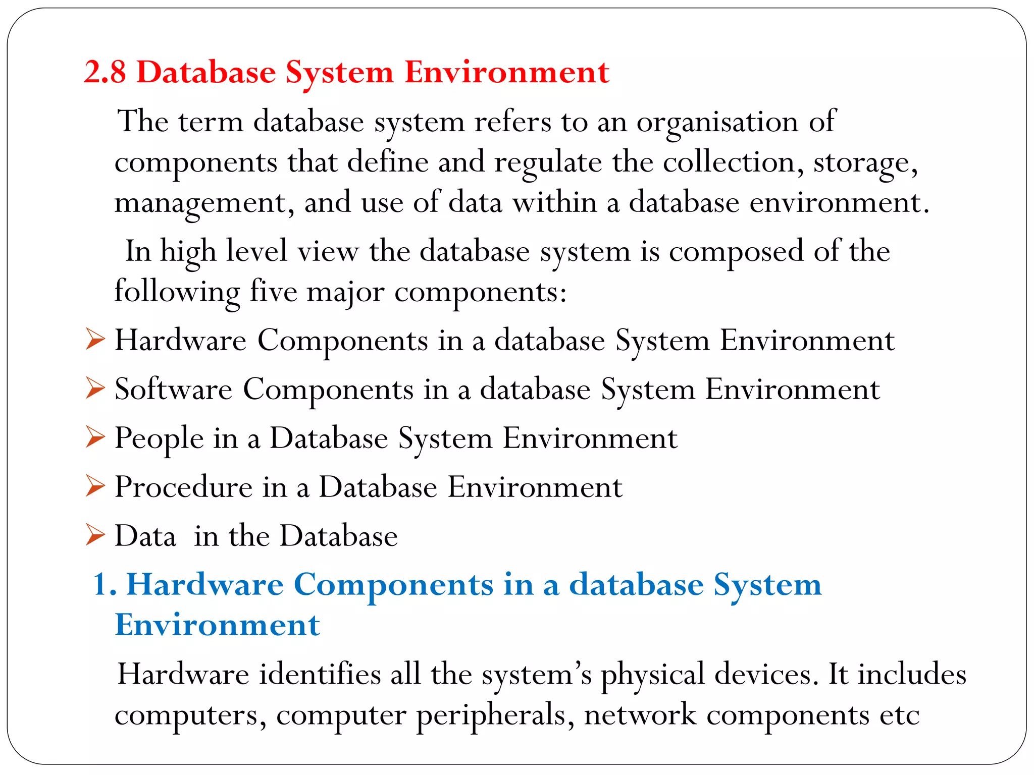 2.8 Database System Environment
The term database system refers to an organisation of
components that define and regulate the collection, storage,
management, and use of data within a database environment.
In high level view the database system is composed of the
following five major components:
 Hardware Components in a database System Environment
 Software Components in a database System Environment
 People in a Database System Environment
 Procedure in a Database Environment
 Data in the Database
1. Hardware Components in a database System
Environment
Hardware identifies all the system’s physical devices. It includes
computers, computer peripherals, network components etc
 