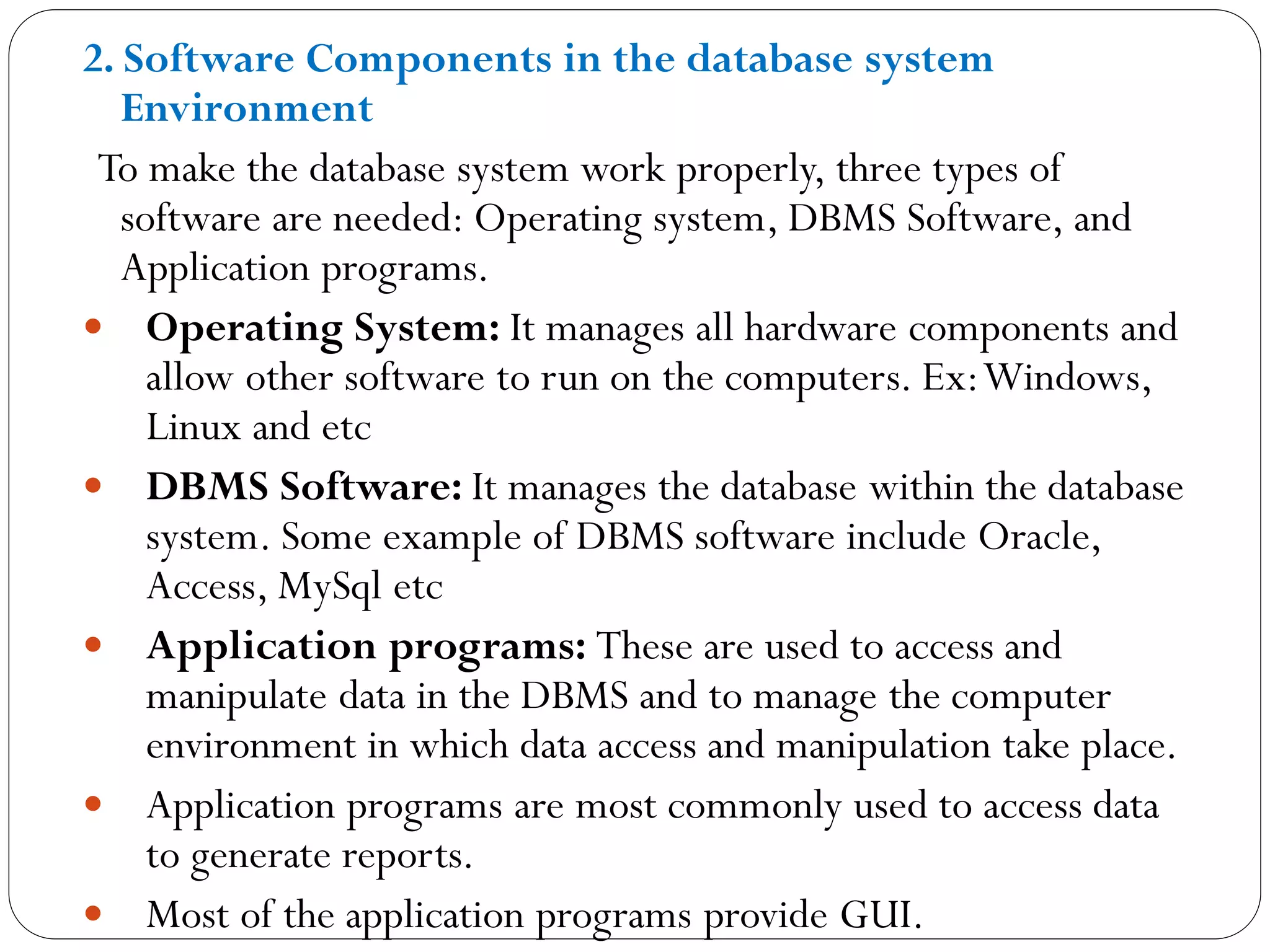 2. Software Components in the database system
Environment
To make the database system work properly, three types of
software are needed: Operating system, DBMS Software, and
Application programs.
 Operating System: It manages all hardware components and
allow other software to run on the computers. Ex:Windows,
Linux and etc
 DBMS Software: It manages the database within the database
system. Some example of DBMS software include Oracle,
Access, MySql etc
 Application programs: These are used to access and
manipulate data in the DBMS and to manage the computer
environment in which data access and manipulation take place.
 Application programs are most commonly used to access data
to generate reports.
 Most of the application programs provide GUI.
 