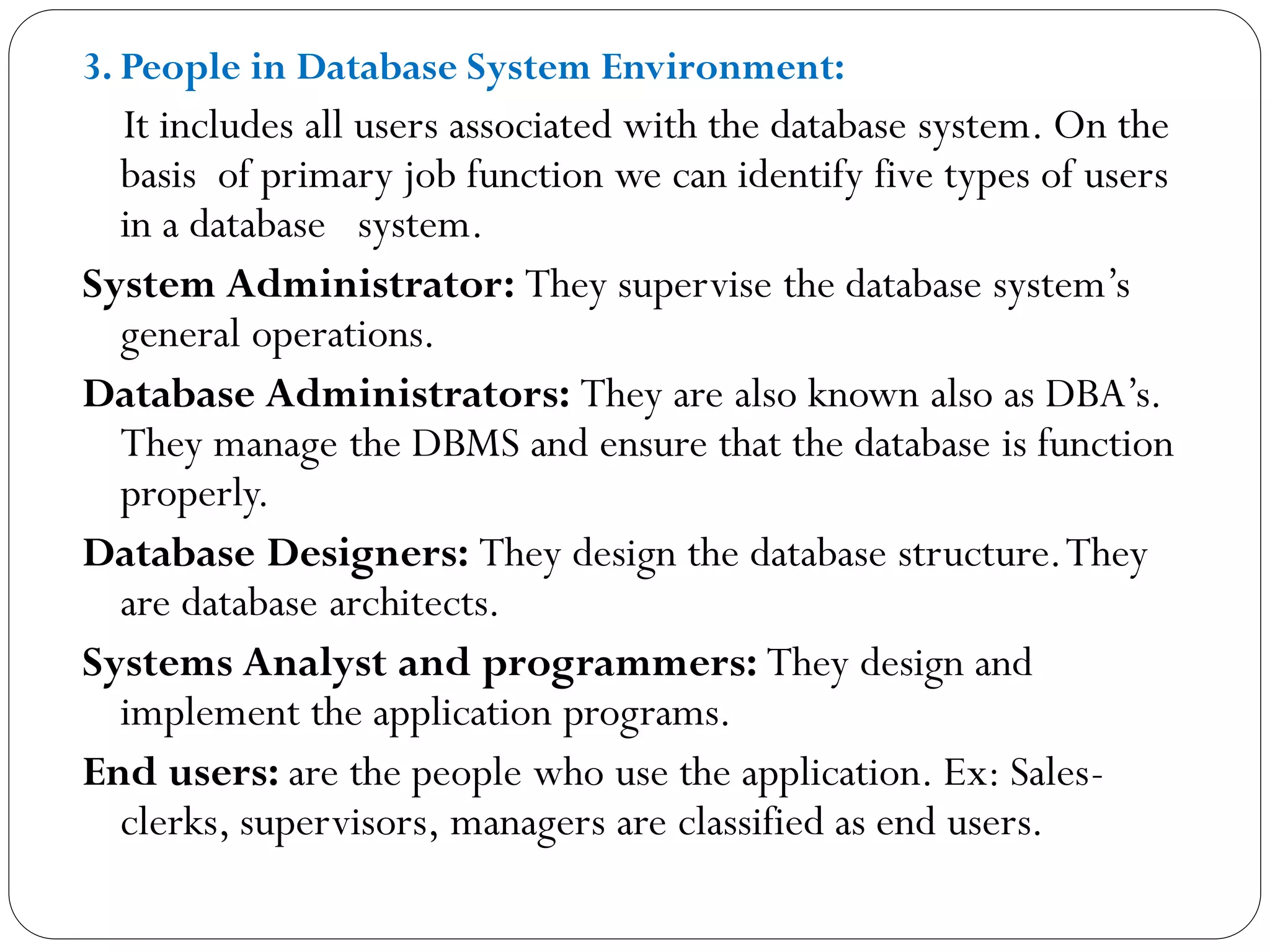 3. People in Database System Environment:
It includes all users associated with the database system. On the
basis of primary job function we can identify five types of users
in a database system.
System Administrator: They supervise the database system’s
general operations.
Database Administrators: They are also known also as DBA’s.
They manage the DBMS and ensure that the database is function
properly.
Database Designers: They design the database structure.They
are database architects.
Systems Analyst and programmers: They design and
implement the application programs.
End users: are the people who use the application. Ex: Sales-
clerks, supervisors, managers are classified as end users.
 