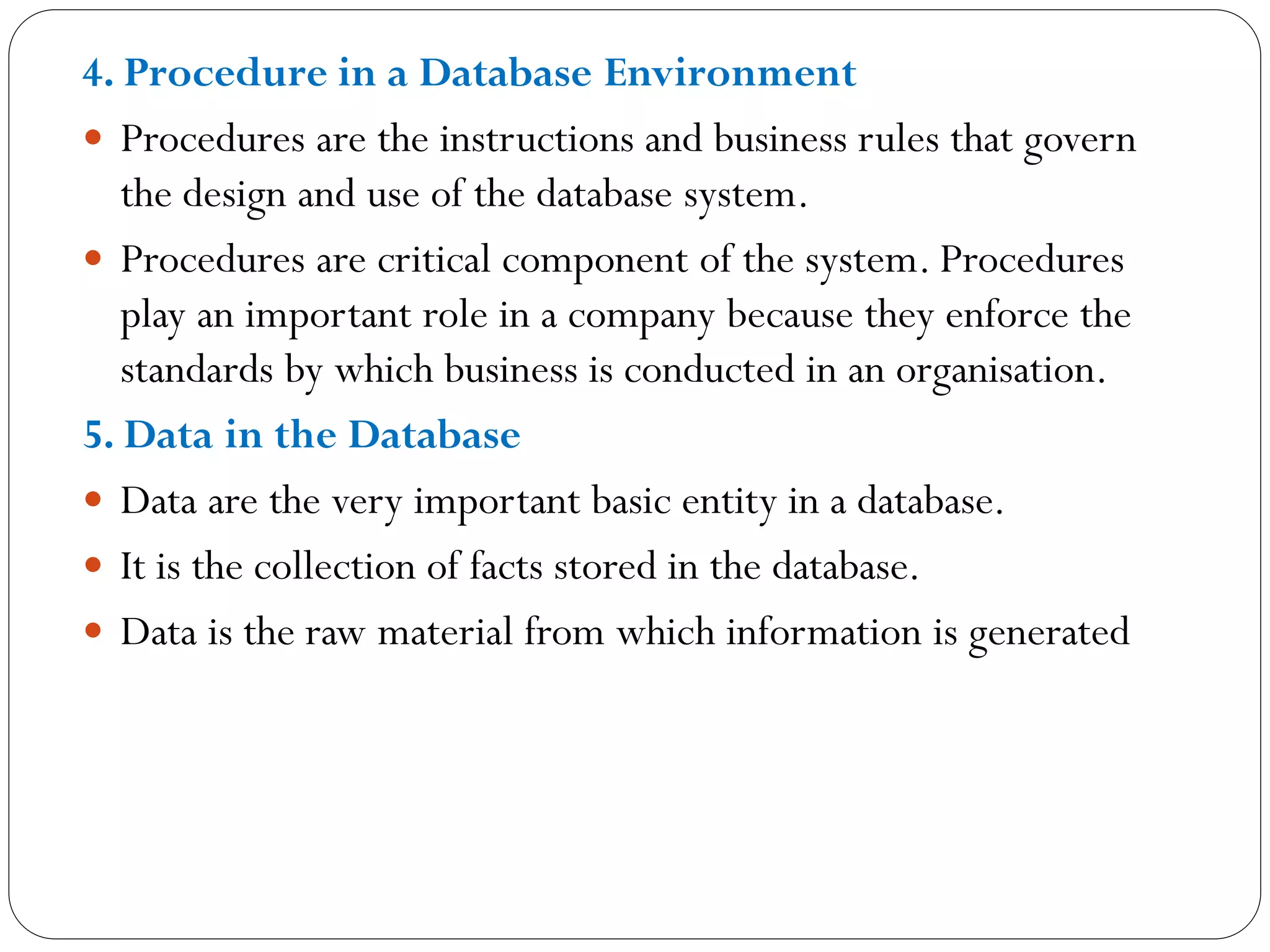 4. Procedure in a Database Environment
 Procedures are the instructions and business rules that govern
the design and use of the database system.
 Procedures are critical component of the system. Procedures
play an important role in a company because they enforce the
standards by which business is conducted in an organisation.
5. Data in the Database
 Data are the very important basic entity in a database.
 It is the collection of facts stored in the database.
 Data is the raw material from which information is generated
 
