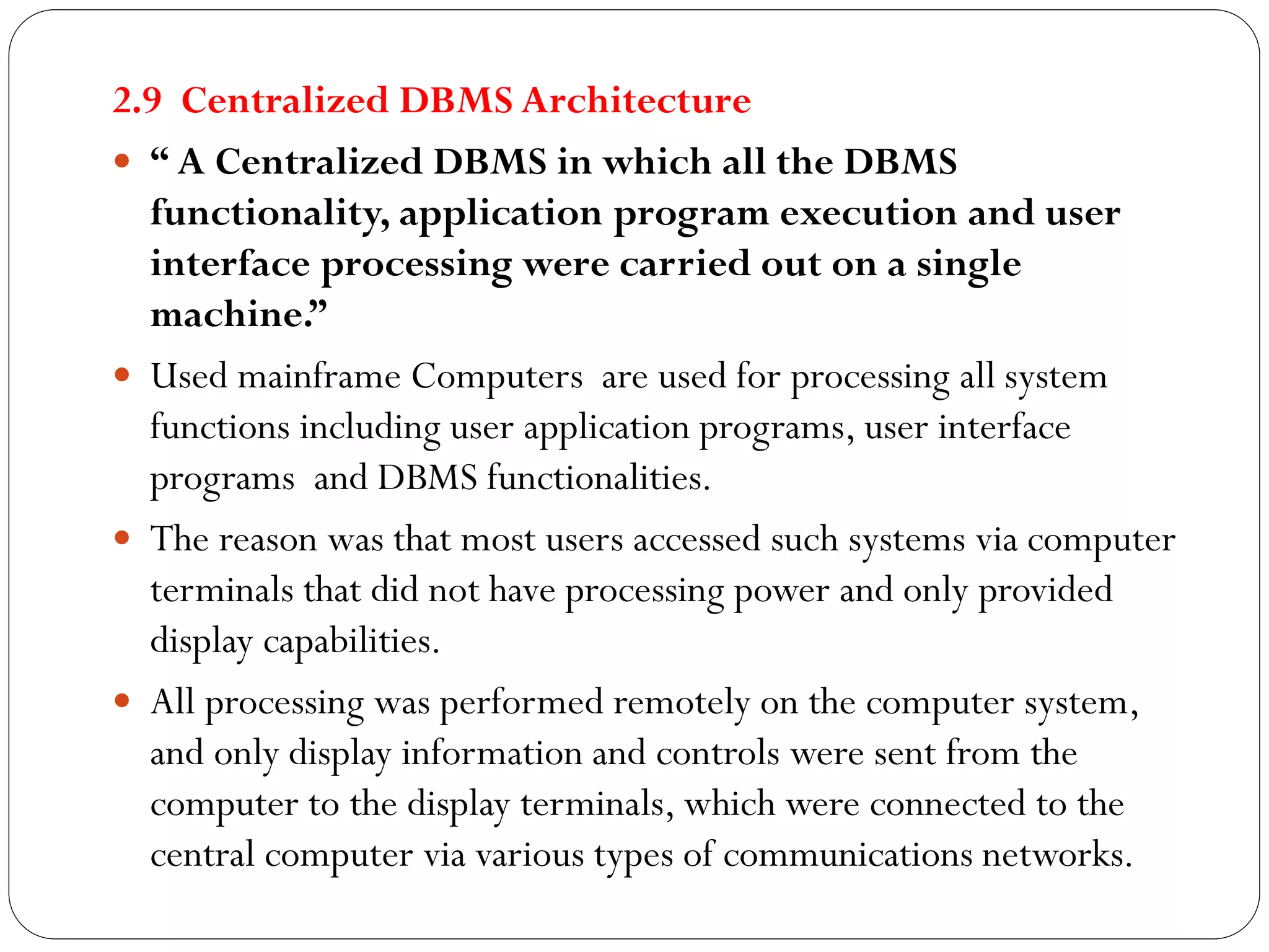 2.9 Centralized DBMS Architecture
 “ A Centralized DBMS in which all the DBMS
functionality, application program execution and user
interface processing were carried out on a single
machine.”
 Used mainframe Computers are used for processing all system
functions including user application programs, user interface
programs and DBMS functionalities.
 The reason was that most users accessed such systems via computer
terminals that did not have processing power and only provided
display capabilities.
 All processing was performed remotely on the computer system,
and only display information and controls were sent from the
computer to the display terminals, which were connected to the
central computer via various types of communications networks.
 