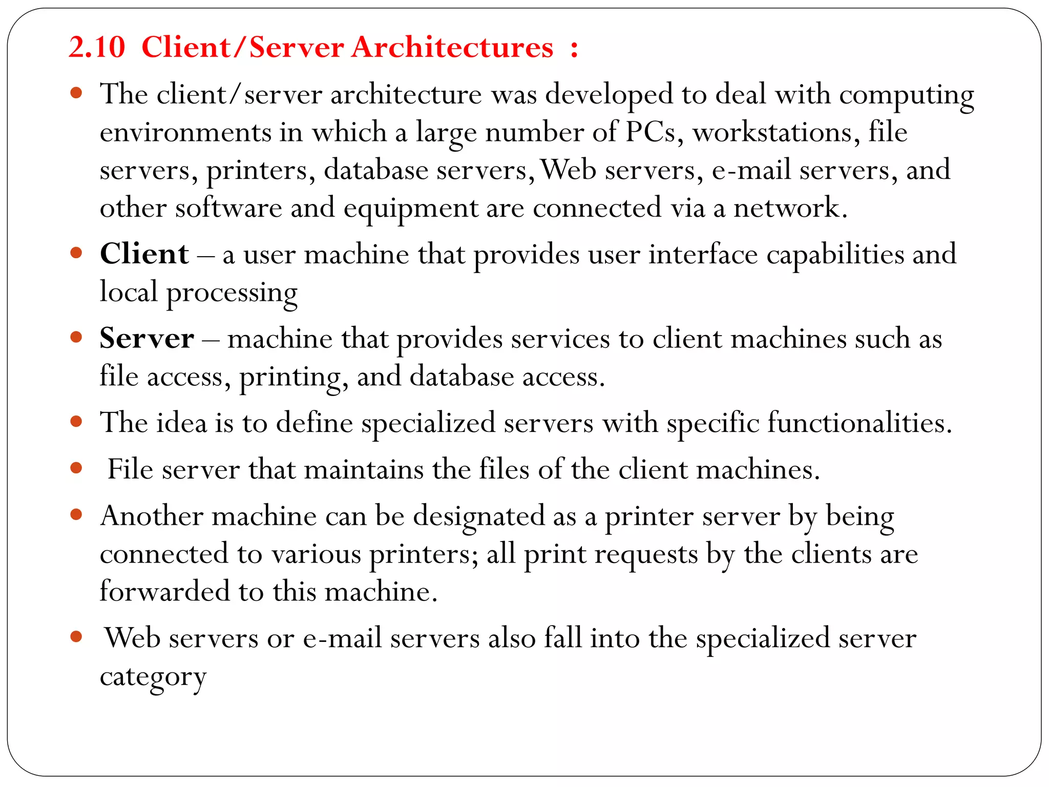 2.10 Client/Server Architectures :
 The client/server architecture was developed to deal with computing
environments in which a large number of PCs, workstations, file
servers, printers, database servers,Web servers, e-mail servers, and
other software and equipment are connected via a network.
 Client – a user machine that provides user interface capabilities and
local processing
 Server – machine that provides services to client machines such as
file access, printing, and database access.
 The idea is to define specialized servers with specific functionalities.
 File server that maintains the files of the client machines.
 Another machine can be designated as a printer server by being
connected to various printers; all print requests by the clients are
forwarded to this machine.
 Web servers or e-mail servers also fall into the specialized server
category
 
