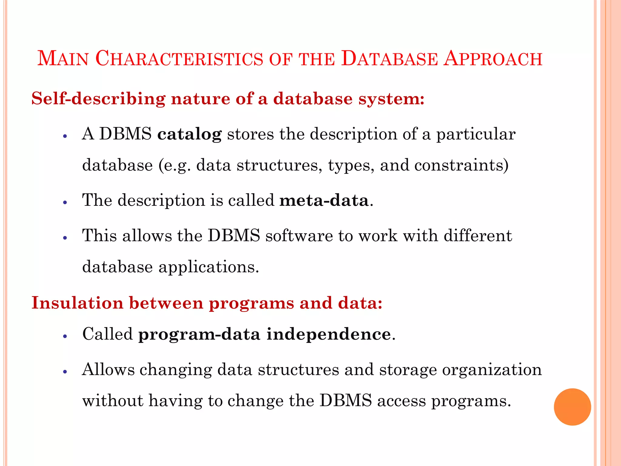 MAIN CHARACTERISTICS OF THE DATABASE APPROACH
Self-describing nature of a database system:
 A DBMS catalog stores the description of a particular
database (e.g. data structures, types, and constraints)
 The description is called meta-data.
 This allows the DBMS software to work with different
database applications.
Insulation between programs and data:
 Called program-data independence.
 Allows changing data structures and storage organization
without having to change the DBMS access programs.
 
