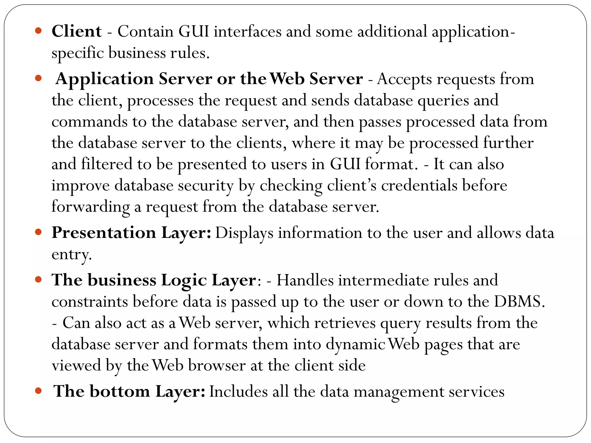  Client - Contain GUI interfaces and some additional application-
specific business rules.
 Application Server or theWeb Server -Accepts requests from
the client, processes the request and sends database queries and
commands to the database server, and then passes processed data from
the database server to the clients, where it may be processed further
and filtered to be presented to users in GUI format. - It can also
improve database security by checking client’s credentials before
forwarding a request from the database server.
 Presentation Layer: Displays information to the user and allows data
entry.
 The business Logic Layer: - Handles intermediate rules and
constraints before data is passed up to the user or down to the DBMS.
- Can also act as aWeb server, which retrieves query results from the
database server and formats them into dynamicWeb pages that are
viewed by theWeb browser at the client side
 The bottom Layer: Includes all the data management services
 