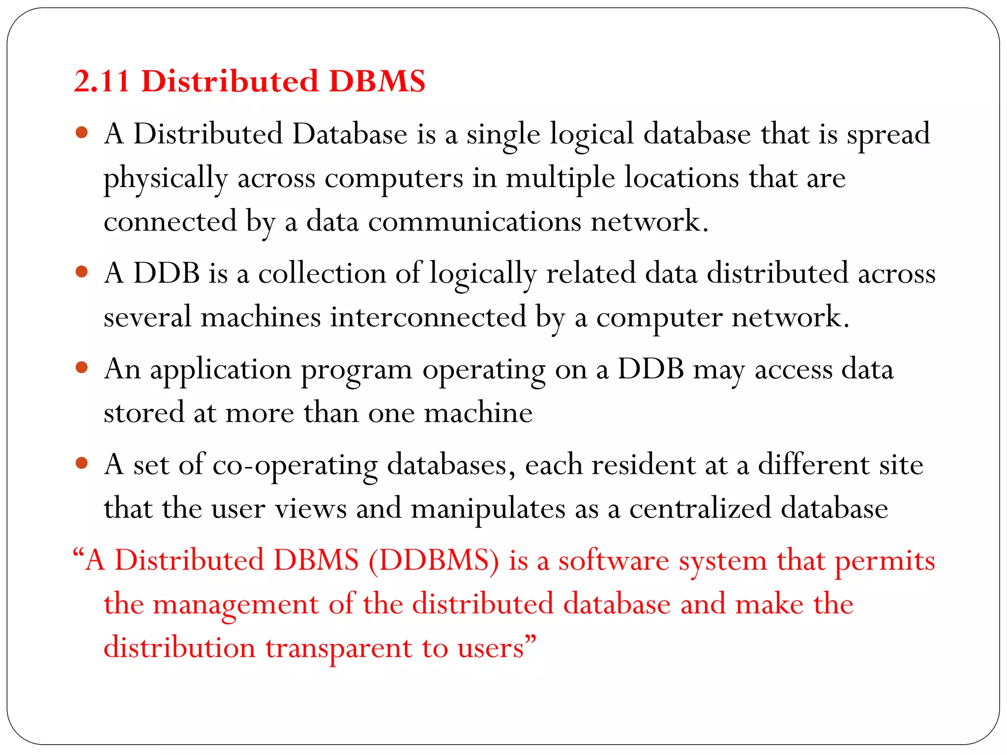 2.11 Distributed DBMS
 A Distributed Database is a single logical database that is spread
physically across computers in multiple locations that are
connected by a data communications network.
 A DDB is a collection of logically related data distributed across
several machines interconnected by a computer network.
 An application program operating on a DDB may access data
stored at more than one machine
 A set of co-operating databases, each resident at a different site
that the user views and manipulates as a centralized database
“A Distributed DBMS (DDBMS) is a software system that permits
the management of the distributed database and make the
distribution transparent to users”
 