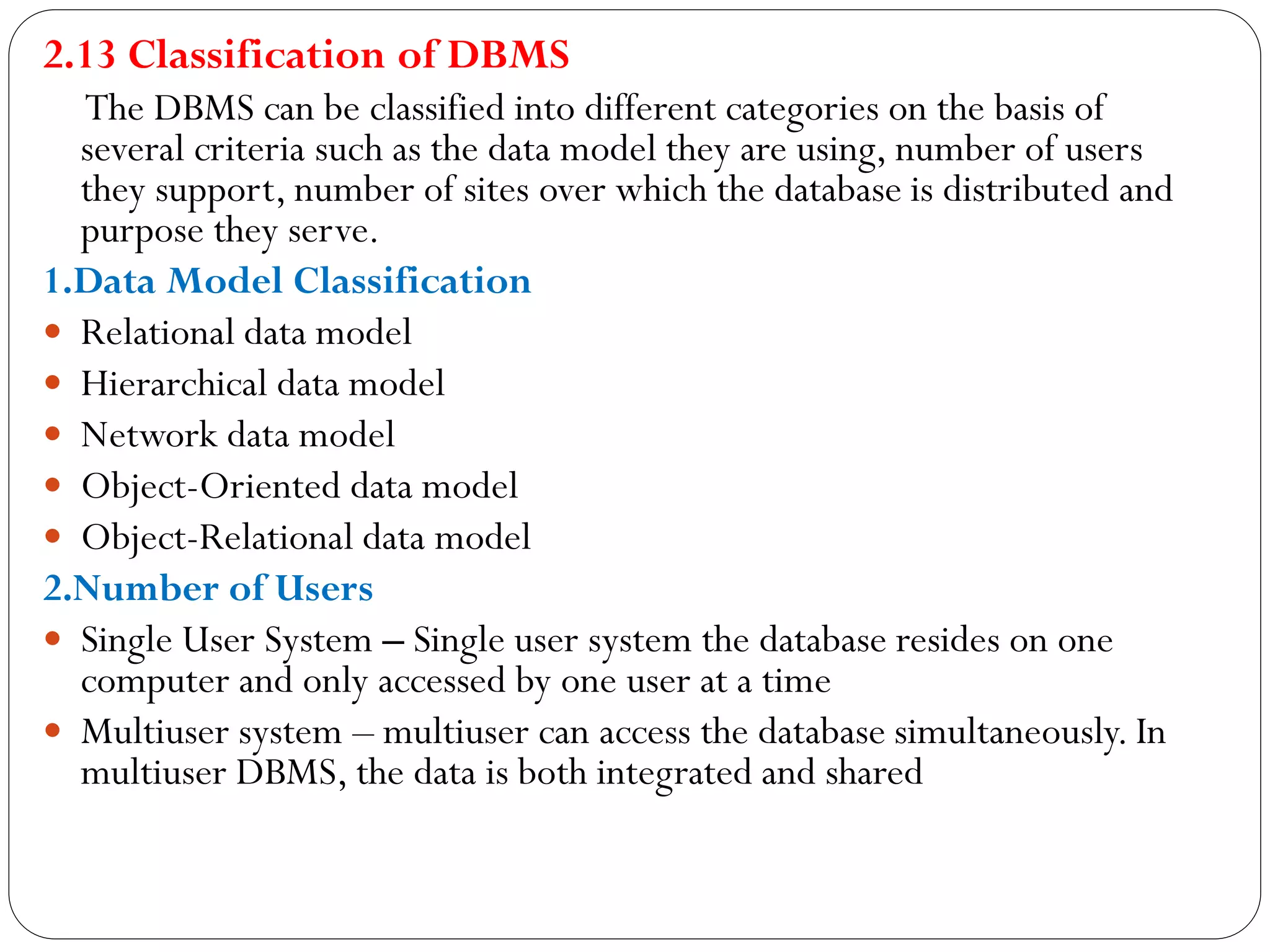 2.13 Classification of DBMS
The DBMS can be classified into different categories on the basis of
several criteria such as the data model they are using, number of users
they support, number of sites over which the database is distributed and
purpose they serve.
1.Data Model Classification
 Relational data model
 Hierarchical data model
 Network data model
 Object-Oriented data model
 Object-Relational data model
2.Number of Users
 Single User System – Single user system the database resides on one
computer and only accessed by one user at a time
 Multiuser system – multiuser can access the database simultaneously. In
multiuser DBMS, the data is both integrated and shared
 