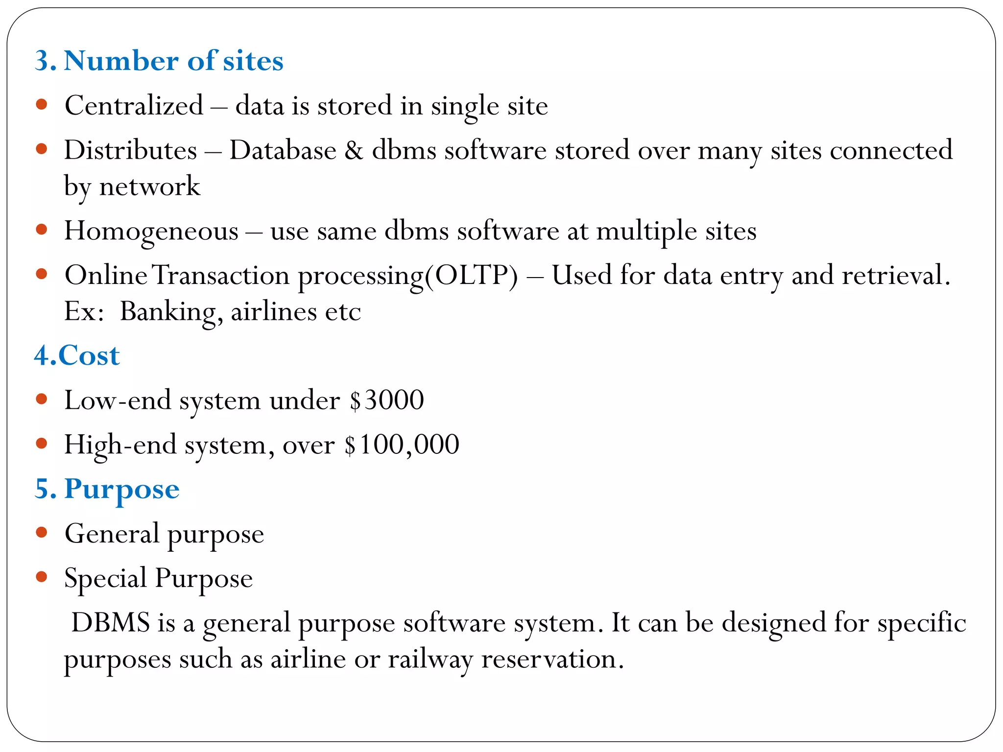 3. Number of sites
 Centralized – data is stored in single site
 Distributes – Database & dbms software stored over many sites connected
by network
 Homogeneous – use same dbms software at multiple sites
 OnlineTransaction processing(OLTP) – Used for data entry and retrieval.
Ex: Banking, airlines etc
4.Cost
 Low-end system under $3000
 High-end system, over $100,000
5. Purpose
 General purpose
 Special Purpose
DBMS is a general purpose software system. It can be designed for specific
purposes such as airline or railway reservation.
 