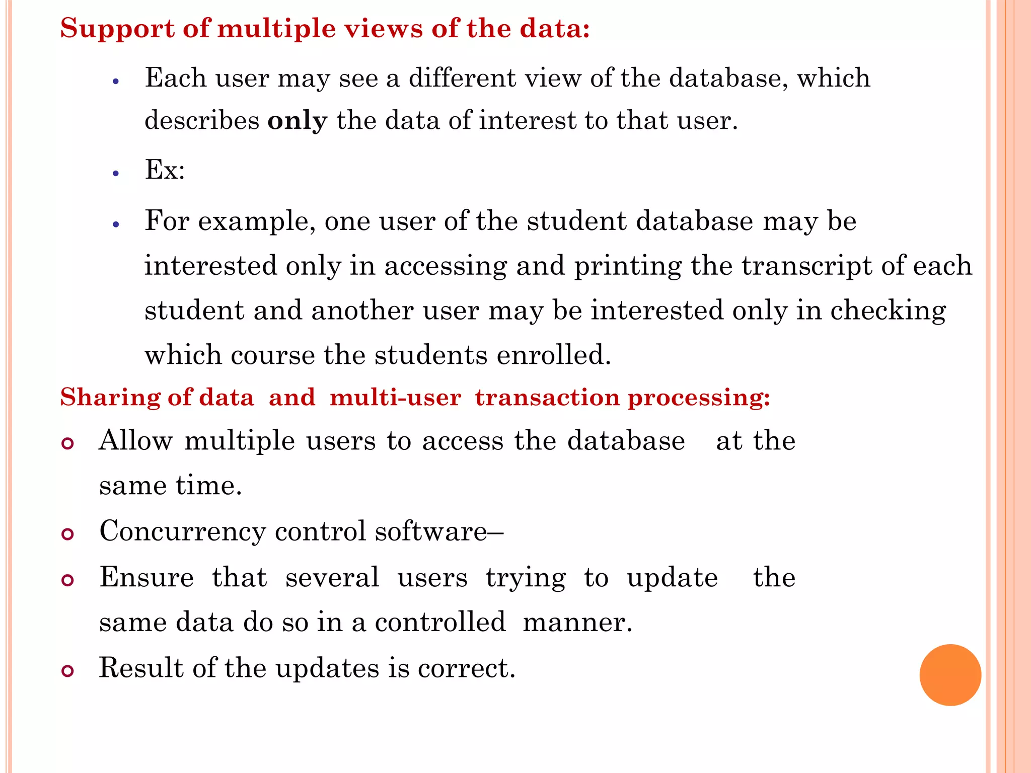 Support of multiple views of the data:
 Each user may see a different view of the database, which
describes only the data of interest to that user.
 Ex:
 For example, one user of the student database may be
interested only in accessing and printing the transcript of each
student and another user may be interested only in checking
which course the students enrolled.
Sharing of data and multi-user transaction processing:
 Allow multiple users to access the database at the
same time.
 Concurrency control software–
 Ensure that several users trying to update the
same data do so in a controlled manner.
 Result of the updates is correct.
 