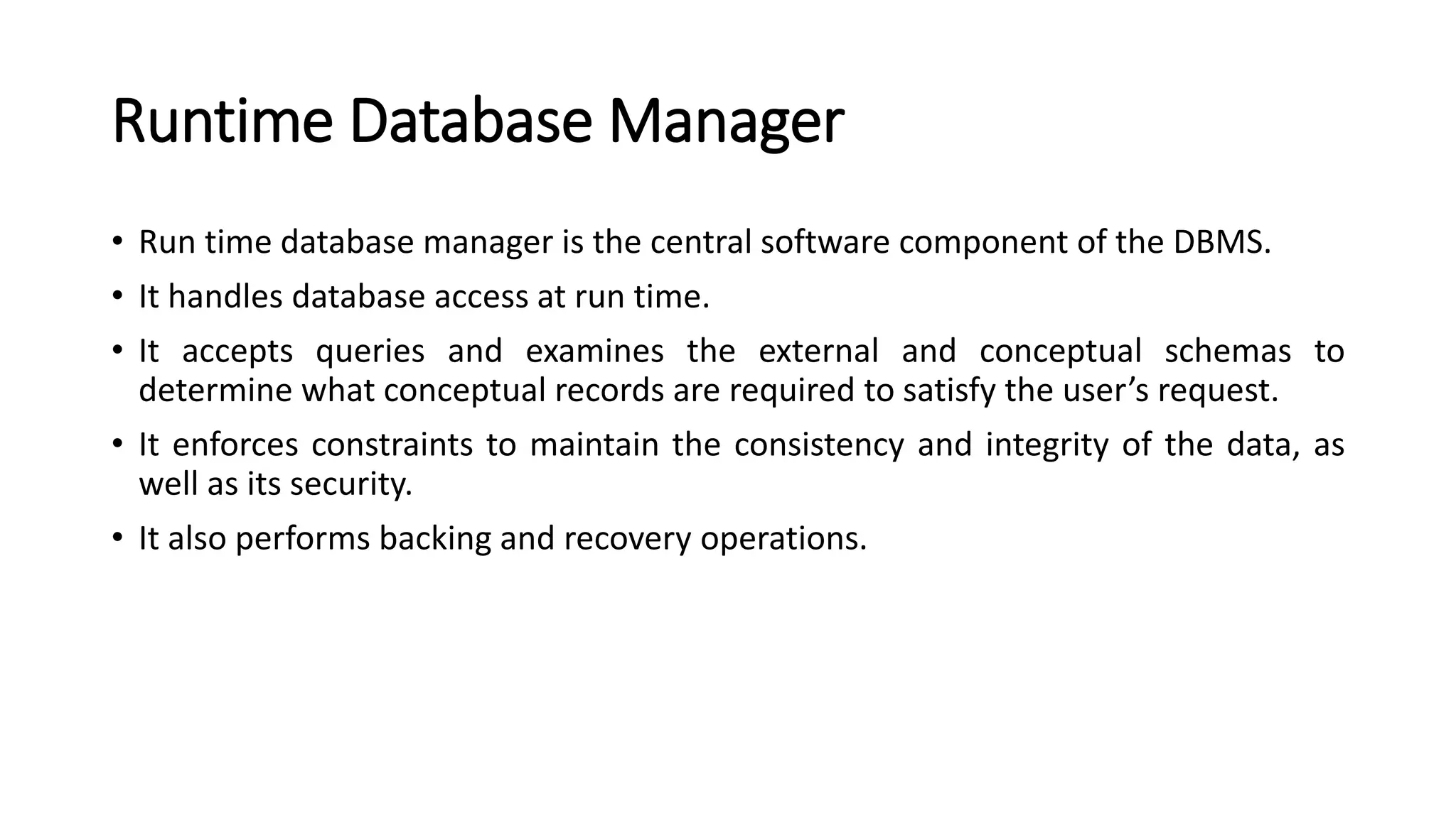 Runtime Database Manager • Run time database manager is the central software component of the DBMS. • It handles database access at run time. • It accepts queries and examines the external and conceptual schemas to determine what conceptual records are required to satisfy the user’s request. • It enforces constraints to maintain the consistency and integrity of the data, as well as its security. • It also performs backing and recovery operations. 