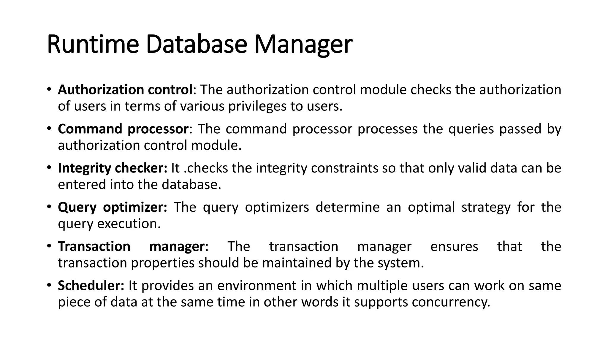 Runtime Database Manager • Authorization control: The authorization control module checks the authorization of users in terms of various privileges to users. • Command processor: The command processor processes the queries passed by authorization control module. • Integrity checker: It .checks the integrity constraints so that only valid data can be entered into the database. • Query optimizer: The query optimizers determine an optimal strategy for the query execution. • Transaction manager: The transaction manager ensures that the transaction properties should be maintained by the system. • Scheduler: It provides an environment in which multiple users can work on same piece of data at the same time in other words it supports concurrency. 