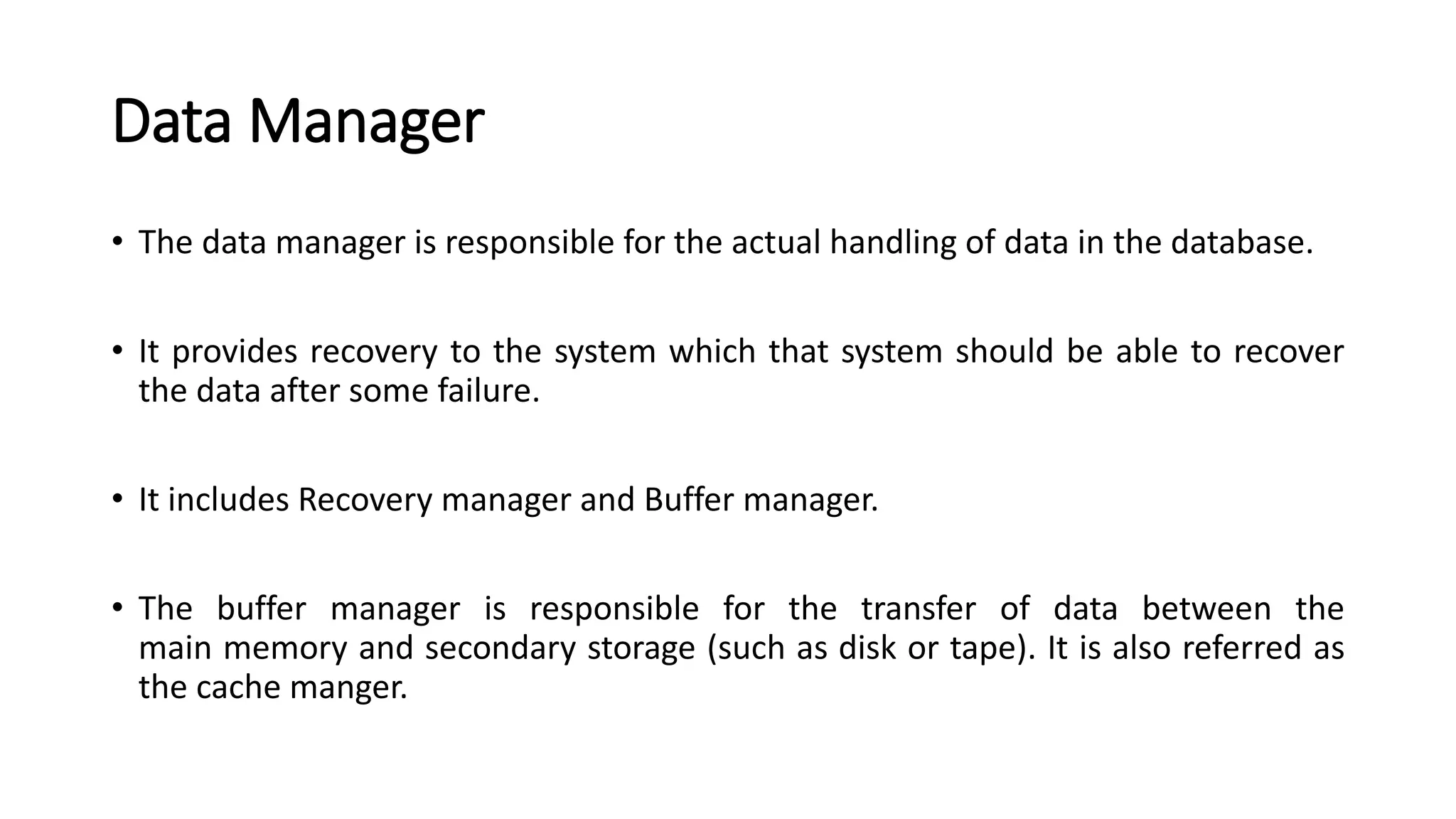 Data Manager • The data manager is responsible for the actual handling of data in the database. • It provides recovery to the system which that system should be able to recover the data after some failure. • It includes Recovery manager and Buffer manager. • The buffer manager is responsible for the transfer of data between the main memory and secondary storage (such as disk or tape). It is also referred as the cache manger. 