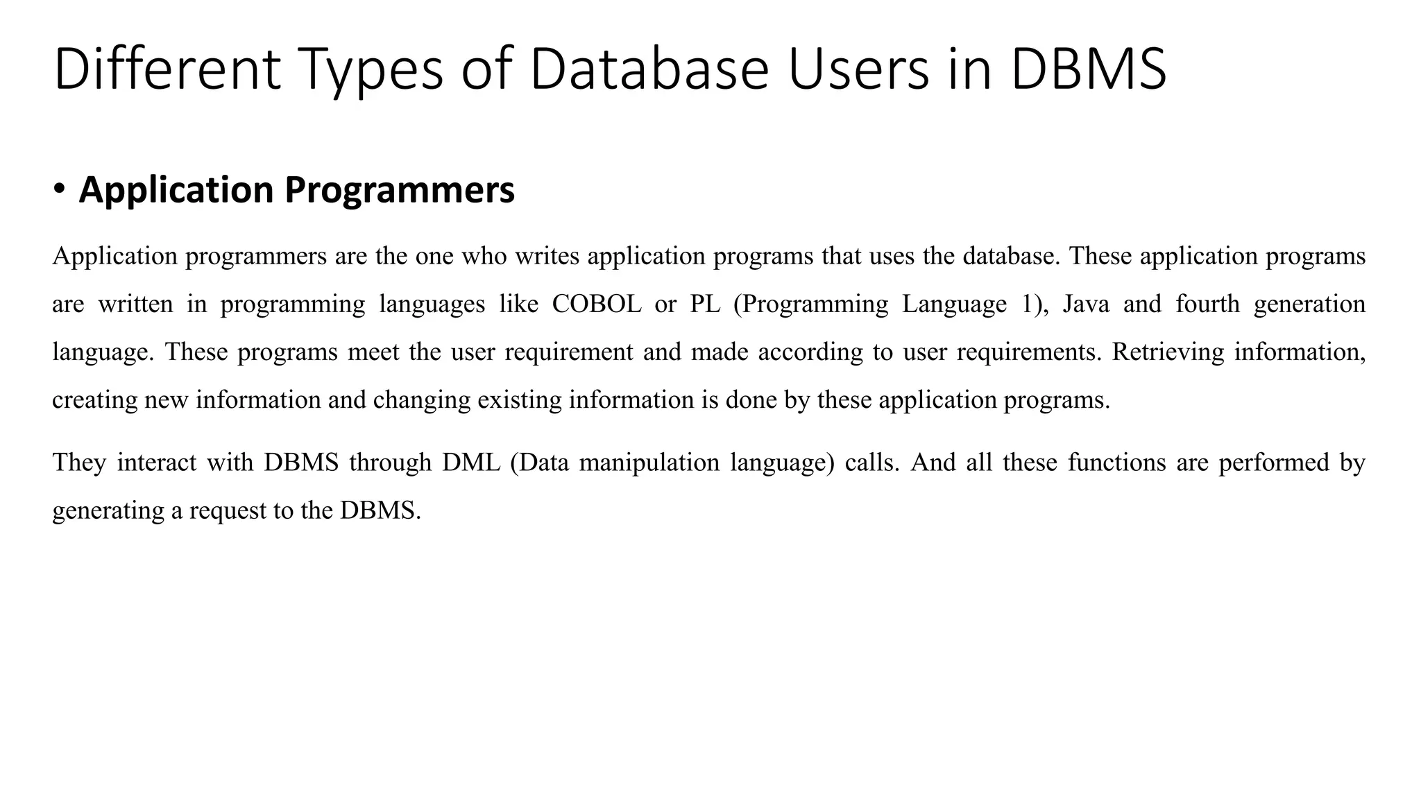 Different Types of Database Users in DBMS • Application Programmers Application programmers are the one who writes application programs that uses the database. These application programs are written in programming languages like COBOL or PL (Programming Language 1), Java and fourth generation language. These programs meet the user requirement and made according to user requirements. Retrieving information, creating new information and changing existing information is done by these application programs. They interact with DBMS through DML (Data manipulation language) calls. And all these functions are performed by generating a request to the DBMS. 