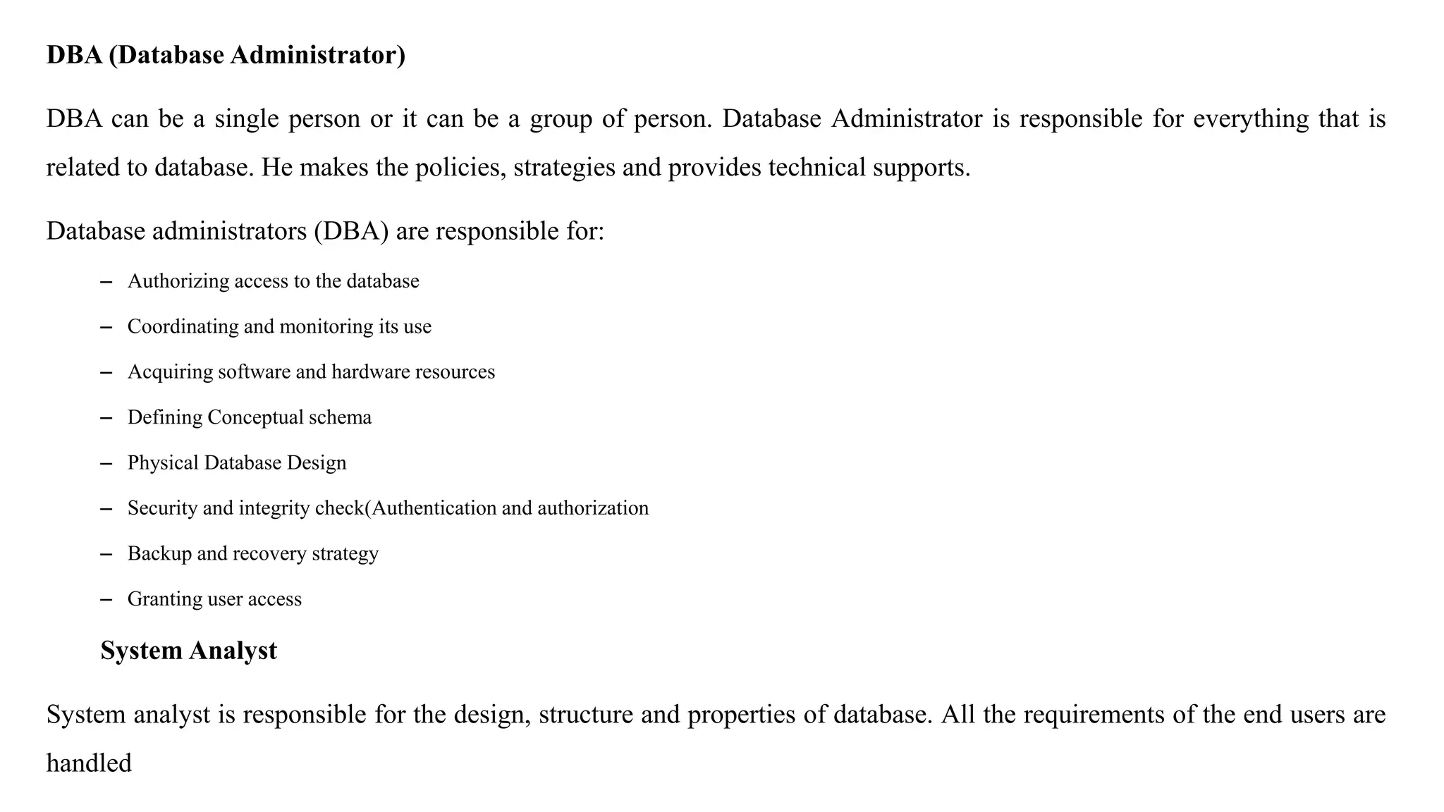 DBA (Database Administrator) DBA can be a single person or it can be a group of person. Database Administrator is responsible for everything that is related to database. He makes the policies, strategies and provides technical supports. Database administrators (DBA) are responsible for: – Authorizing access to the database – Coordinating and monitoring its use – Acquiring software and hardware resources – Defining Conceptual schema – Physical Database Design – Security and integrity check(Authentication and authorization – Backup and recovery strategy – Granting user access System Analyst System analyst is responsible for the design, structure and properties of database. All the requirements of the end users are handled 