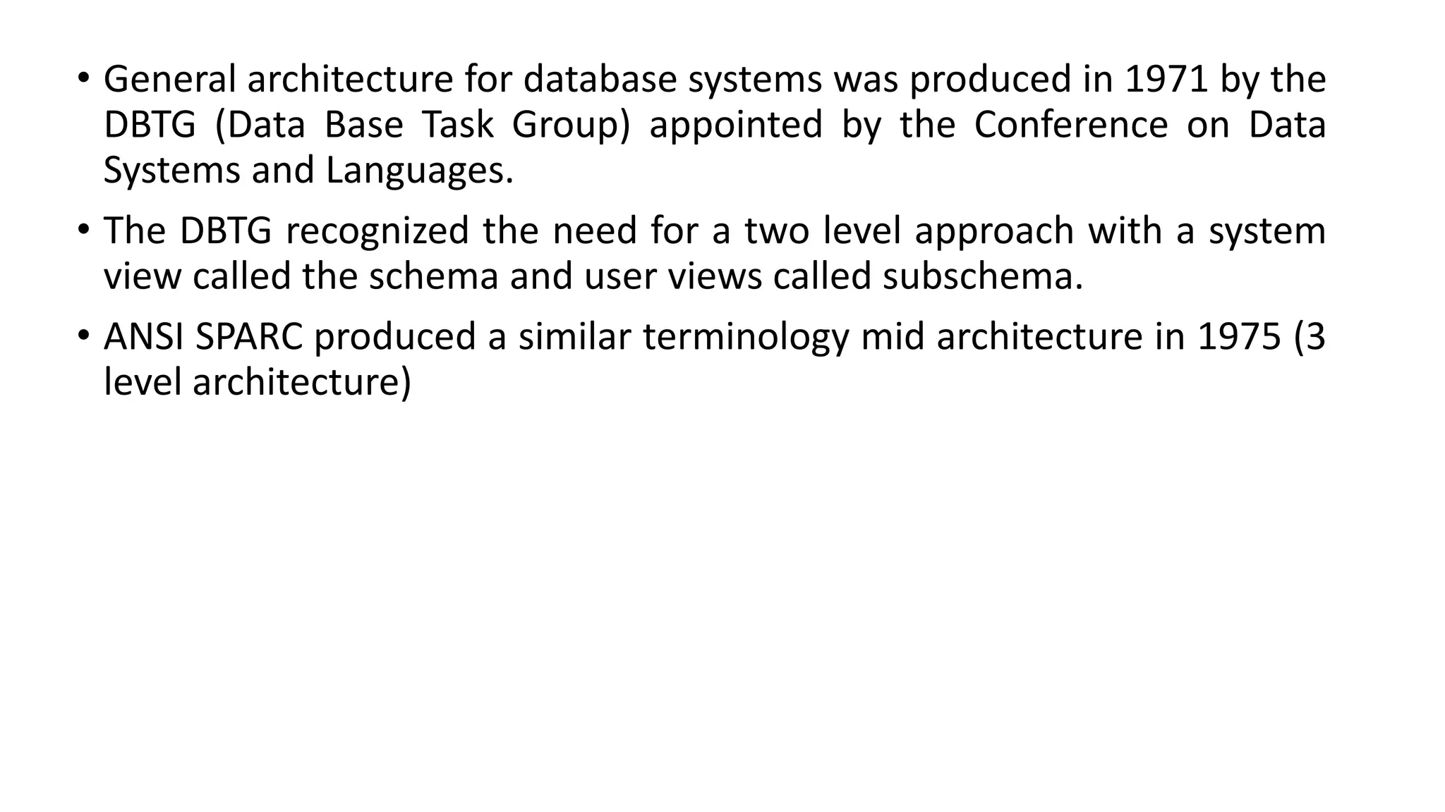 • General architecture for database systems was produced in 1971 by the DBTG (Data Base Task Group) appointed by the Conference on Data Systems and Languages. • The DBTG recognized the need for a two level approach with a system view called the schema and user views called subschema. • ANSI SPARC produced a similar terminology mid architecture in 1975 (3 level architecture) 