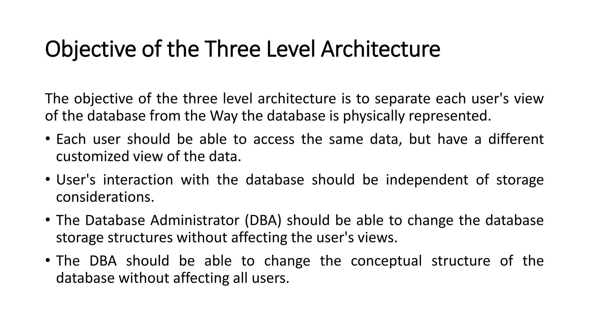 Objective of the Three Level Architecture The objective of the three level architecture is to separate each user's view of the database from the Way the database is physically represented. • Each user should be able to access the same data, but have a different customized view of the data. • User's interaction with the database should be independent of storage considerations. • The Database Administrator (DBA) should be able to change the database storage structures without affecting the user's views. • The DBA should be able to change the conceptual structure of the database without affecting all users. 