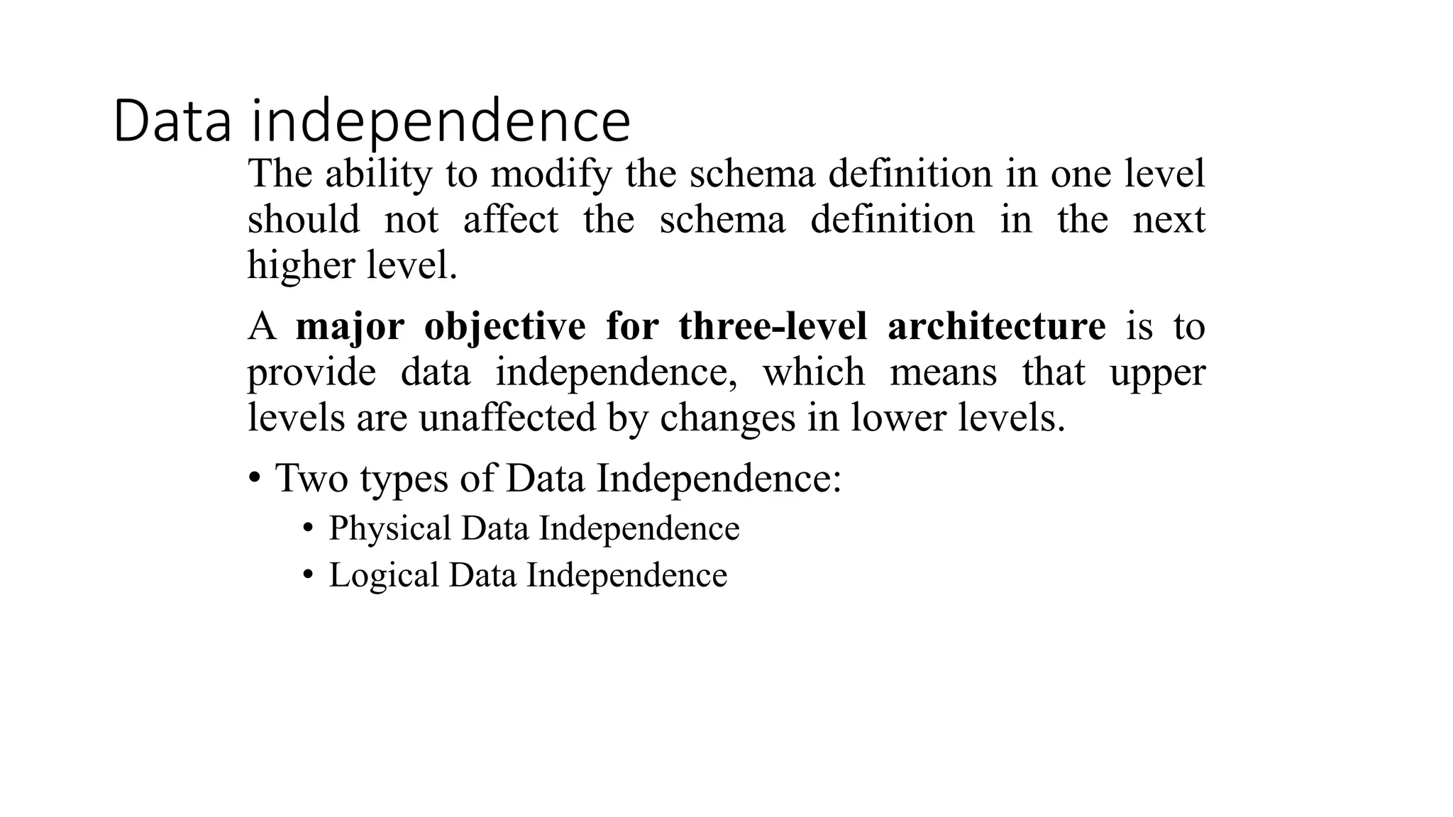 Data independence The ability to modify the schema definition in one level should not affect the schema definition in the next higher level. A major objective for three-level architecture is to provide data independence, which means that upper levels are unaffected by changes in lower levels. • Two types of Data Independence: • Physical Data Independence • Logical Data Independence 