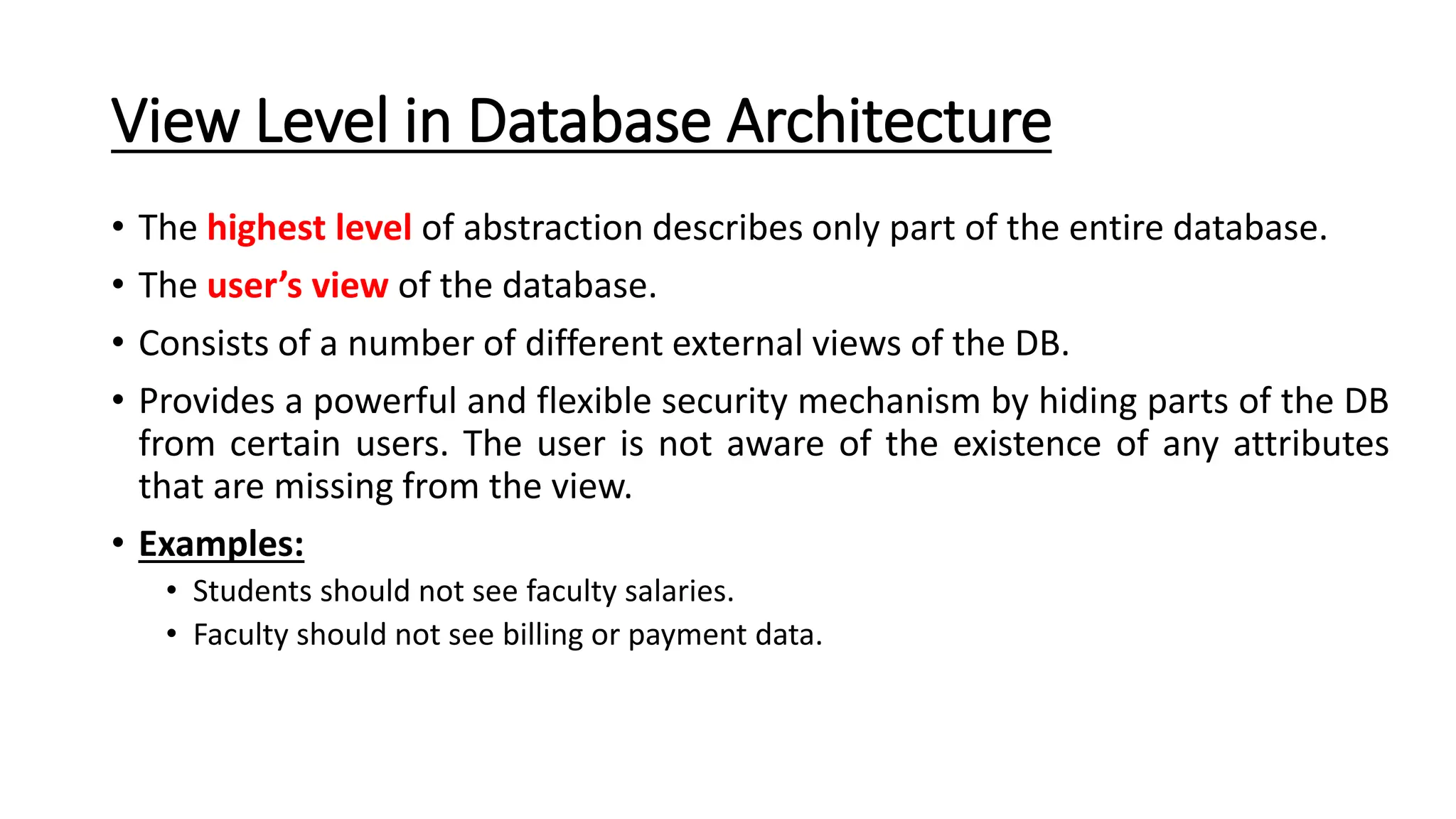 View Level in Database Architecture • The highest level of abstraction describes only part of the entire database. • The user’s view of the database. • Consists of a number of different external views of the DB. • Provides a powerful and flexible security mechanism by hiding parts of the DB from certain users. The user is not aware of the existence of any attributes that are missing from the view. • Examples: • Students should not see faculty salaries. • Faculty should not see billing or payment data. 