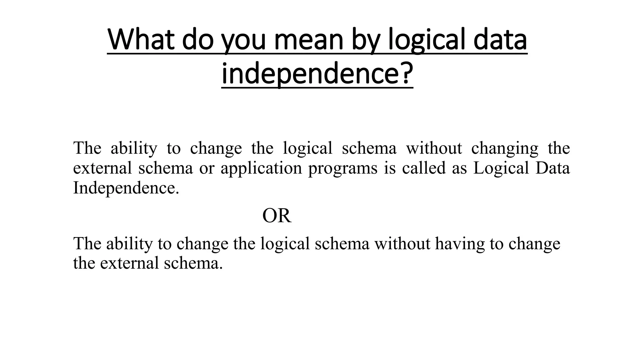 What do you mean by logical data independence? The ability to change the logical schema without changing the external schema or application programs is called as Logical Data Independence. OR The ability to change the logical schema without having to change the external schema. 