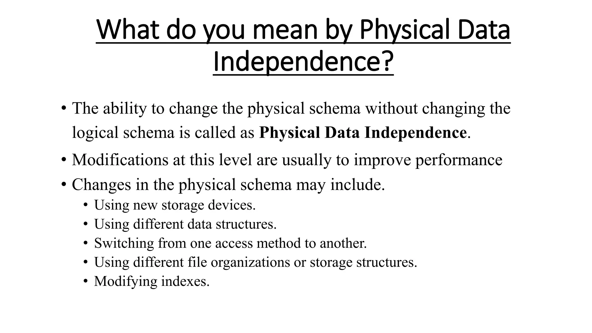 What do you mean by Physical Data Independence? • The ability to change the physical schema without changing the logical schema is called as Physical Data Independence. • Modifications at this level are usually to improve performance • Changes in the physical schema may include. • Using new storage devices. • Using different data structures. • Switching from one access method to another. • Using different file organizations or storage structures. • Modifying indexes. 