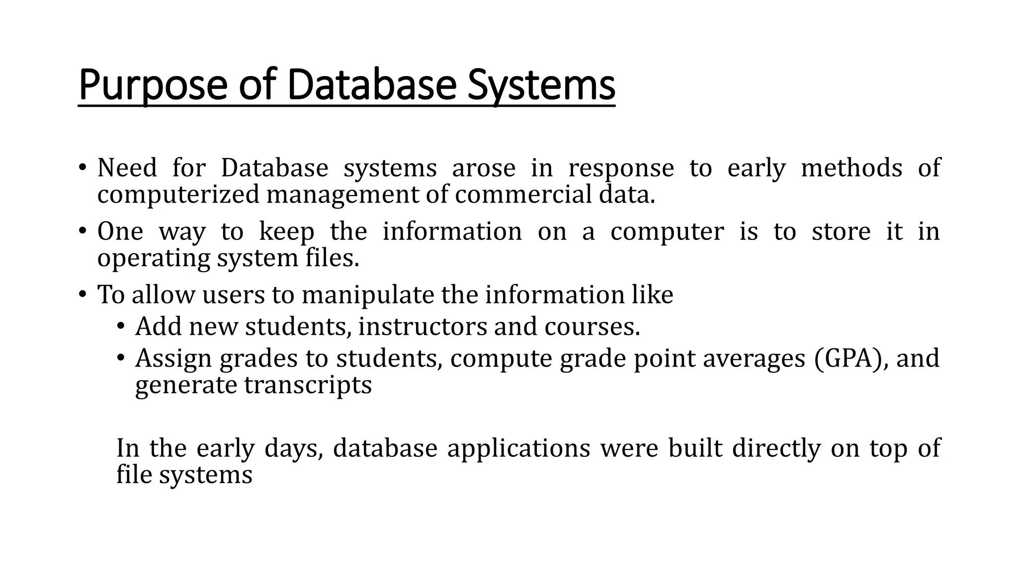 Purpose of Database Systems • Need for Database systems arose in response to early methods of computerized management of commercial data. • One way to keep the information on a computer is to store it in operating system files. • To allow users to manipulate the information like • Add new students, instructors and courses. • Assign grades to students, compute grade point averages (GPA), and generate transcripts In the early days, database applications were built directly on top of file systems 