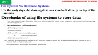 File System Vs Database System.
 In the early days, database applications were built directly on top of file
systems
Drawbacks of using file systems to store data:
 There are seven problem are there in the file systems and that’s why file system are not suitable for organizations for efficient storing
and retrieving purpose.
 Data redundancy and inconsistency:
1. Different programmers
2. Different structures .
3. Different different programming Languages .
4. Duplication-Redundancy
5. Higher Storage and Access cost
Each file stored in different location ,one may be in C drive or D drive or e, one file may be one directory or exssting directory in such a
siltation which are duplicate a Records
Multiple file formats, duplication of information in different files
UNIT-
I
DATABASE MANAGEMENT SYSTEMS
 