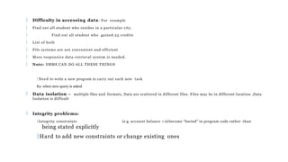  Difficulty in accessing data: For example
 Find out all student who resides in a particular city.
 Find out all student who gained 25 credits
 List of both
 File systems are not convenient and efficient
 More responsive data-retrieval system is needed.
 Note: DBMS CAN DO ALL THESE THINGS
Need to write a new program to carry out each new task
Ex: when new query is asked
 Data isolation — multiple files and formats, Data are scattered in different files. Files may be in different location ,Data
Isolation is difficult
 Integrity problems:
Integrity constraints (e.g. account balance > 0) become “buried” in program code rather than
being stated explicitly
Hard to add new constraints or change existing ones
 