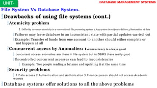 File System Vs Database System.
Drawbacks of using file systems (cont.)
Atomicity problem
1.Difficulty to ensure atomicity in a conventional file processing system 2.Any system is subject to failure 3.Restoration of data
Failures may leave database in an inconsistent state with partial updates carried out
Example: Transfer of funds from one account to another should either complete or
not happen at all
Concurrent access by Anomalies: 1.concurrency is always good
 concurrent access anomalies are there in file system but in DBMS there really good
Uncontrolled concurrent accesses can lead to inconsistencies
 Example: Two people reading a balance and updating it at the same time
Security problems
 1.Data access 2.Authentication and Authorization 3.Finance person should not access Academic
records
Database systems offer solutions to all the above problems
UNIT-
I
DATABASE MANAGEMENT SYSTEMS
 