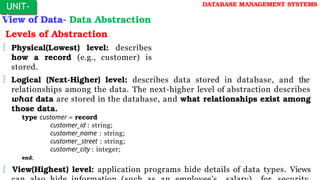 View of Data- Data Abstraction
Levels of Abstraction
 Physical(Lowest) level: describes
how a record (e.g., customer) is
stored.
 Logical (Next-Higher) level: describes data stored in database, and the
relationships among the data. The next-higher level of abstraction describes
what data are stored in the database, and what relationships exist among
those data.
type customer = record
customer_id : string;
customer_name : string;
customer_street : string;
customer_city : integer;
end;
 View(Highest) level: application programs hide details of data types. Views
UNIT-
I
DATABASE MANAGEMENT SYSTEMS
 