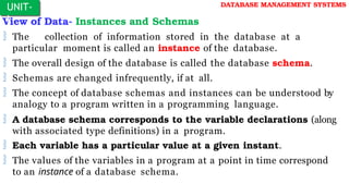 View of Data- Instances and Schemas
 The collection of information stored in the database at a
particular moment is called an instance of the database.
 The overall design of the database is called the database schema.
 Schemas are changed infrequently, if at all.
 The concept of database schemas and instances can be understood by
analogy to a program written in a programming language.
 A database schema corresponds to the variable declarations (along
with associated type definitions) in a program.
 Each variable has a particular value at a given instant.
 The values of the variables in a program at a point in time correspond
to an instance of a database schema.
UNIT-
I
DATABASE MANAGEMENT SYSTEMS
 