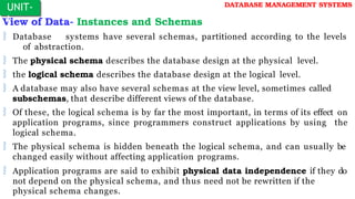 View of Data- Instances and Schemas
 Database systems have several schemas, partitioned according to the levels
of abstraction.
 The physical schema describes the database design at the physical level.
 the logical schema describes the database design at the logical level.
 A database may also have several schemas at the view level, sometimes called
subschemas, that describe different views of the database.
 Of these, the logical schema is by far the most important, in terms of its effect on
application programs, since programmers construct applications by using the
logical schema.
 The physical schema is hidden beneath the logical schema, and can usually be
changed easily without affecting application programs.
 Application programs are said to exhibit physical data independence if they do
not depend on the physical schema, and thus need not be rewritten if the
physical schema changes.
UNIT-
I
DATABASE MANAGEMENT SYSTEMS
 