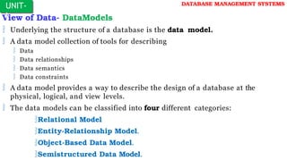 View of Data- DataModels
 Underlying the structure of a database is the data model.
 A data model collection of tools for describing
 Data
 Data relationships
 Data semantics
 Data constraints
 A data model provides a way to describe the design of a database at the
physical, logical, and view levels.
 The data models can be classified into four different categories:
Relational Model
Entity-Relationship Model.
Object-Based Data Model.
Semistructured Data Model.
UNIT-
I
DATABASE MANAGEMENT SYSTEMS
 
