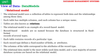View of Data- DataModels
Relational model
 The relational model uses a collection of tables to represent both data and the relationships
among those data.
 Each table has multiple columns, and each column has a unique name.
 Tables are also known as relations.
 The relational model is an example of a record-based model.
 Record-based models are so named because the database is structured in fixed-
format
records of several types.
 Each table contains records of a particular type.
 Each record type defines a fixed number of fields, or attributes.
 The columns of the table correspond to the attributes of the record type.
 The relational data model is the most widely used data model, and a vast majority of current
database systems are based on the relational model.
UNIT-
I
DATABASE MANAGEMENT SYSTEMS
 