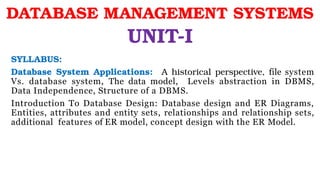 SYLLABUS:
Database System Applications: A historical perspective, file system
Vs. database system, The data model, Levels abstraction in DBMS,
Data Independence, Structure of a DBMS.
Introduction To Database Design: Database design and ER Diagrams,
Entities, attributes and entity sets, relationships and relationship sets,
additional features of ER model, concept design with the ER Model.
DATABASE MANAGEMENT SYSTEMS
UNIT-I
 