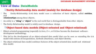 View of Data- DataModels
Entity-Relationship data model (mainly for database design)
 The Entity-Relationship (E-R) data model uses a collection of basic objects, called entities,
and
relationships among these objects.
 An entity is a “thing” or “object” in the real world that is distinguishable from other objects.
 The Entity-Relationship model is widely used in database design.
Object-based data models (Object-oriented and Object-relational)
 Object-oriented programming (especially in Java, C++, or C#) has become the dominant software-
development methodology.
 This led to the development of an object-oriented data model that can be seen as extending the E-R
model with notions of encapsulation, methods (functions), and object identity.
 The object-relational data model combines features of the object-oriented data model and relational
data model.
UNIT-
I
DATABASE MANAGEMENT SYSTEMS
 