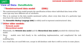 View of Data- DataModels
Semistructured data model (XML)
 The semistructured data model permits the specification of data where individual data items of the
same type may have different sets of attributes.
 This is in contrast to the data models mentioned earlier, where every data item of a particular type
must have the same set of attributes.
 The Extensible Markup Language (XML) is widely used to represent semistructured data.
 Other older models:
 Network model
 Hierarchical model
 Historically, the Network data model and the Hierarchical data model preceded the relational data
model.
 These models were tied closely to the underlying implementation, and complicated the task
of
modeling data.
 As a result they are used little now, except in old database code that is still in service in some places.
UNIT-
I
DATABASE MANAGEMENT SYSTEMS
 