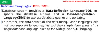 Database Languages: DDL, DML
Database system provides a Data-Definition Language(DDL) to
specify the database schema and a Data-Manipulation
Language(DML) to express database queries and up dates.
In practice, the data-definition and data-manipulation languages are
not two separate languages; instead they simply form parts of a
single database language, such as the widely used SQL language.
UNIT-
I
DATABASE MANAGEMENT SYSTEMS
 