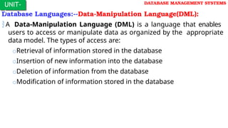 Database Languages:--Data-Manipulation Language(DML):
A Data-Manipulation Language (DML) is a language that enables
users to access or manipulate data as organized by the appropriate
data model. The types of access are:
oRetrieval of information stored in the database
oInsertion of new information into the database
oDeletion of information from the database
oModification of information stored in the database
UNIT-
I
DATABASE MANAGEMENT SYSTEMS
 