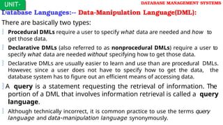 Database Languages:-- Data-Manipulation Language(DML):
There are basically two types:
 Procedural DMLs require a user to specify what data are needed and how to
get those data.
 Declarative DMLs (also referred to as nonprocedural DMLs) require a user to
specify what data are needed without specifying how to get those data.
 Declarative DMLs are usually easier to learn and use than are procedural DMLs.
However, since a user does not have to specify how to get the data, the
database system has to figure out an efficient means of accessing data.
A query is a statement requesting the retrieval of information. The
portion of a DML that involves information retrieval is called a query
language.
 Although technically incorrect, it is common practice to use the terms query
language and data-manipulation language synonymously.
UNIT-
I
DATABASE MANAGEMENT SYSTEMS
 