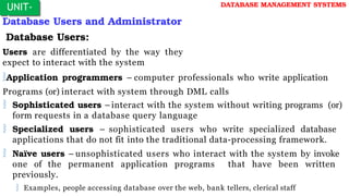Database Users and Administrator
Database Users:
Users are differentiated by the way they
expect to interact with the system
Application programmers – computer professionals who write application
Programs (or) interact with system through DML calls
 Sophisticated users –interact with the system without writing programs (or)
form requests in a database query language
 Specialized users – sophisticated users who write specialized database
applications that do not fit into the traditional data-processing framework.
 Naïve users – unsophisticated users who interact with the system by invoke
one of the permanent application programs that have been written
previously.
 Examples, people accessing database over the web, bank tellers, clerical staff
UNIT-
I
DATABASE MANAGEMENT SYSTEMS
 