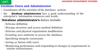 Database Users and Administrator
 Coordinates all the activities of the database system;
 the database administrator has a good understanding of the
enterprise’s information resources and needs.
Database administrator's duties include:
Schema definition
Storage structure and access method definition
Schema and physical organization modification
Granting user authority to access the database
Specifying integrity constraints
Acting as liaison with users
Monitoring performance and responding to changes in requirements i.e
routine maintainance.
UNIT-
I
DATABASE MANAGEMENT SYSTEMS
 