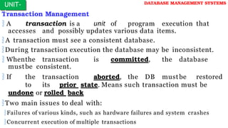 Transaction Management
 A transaction is a unit of program execution that
accesses and possibly updates various data items.
A transaction must see a consistent database.
During transaction execution the database may be inconsistent.
 Whenthe transaction is committed, the database
mustbe consistent.
 If the transaction aborted, the DB mustbe restored
to its prior state. Means such transaction must be
undone or rolled back
Two main issues to deal with:
Failures of various kinds, such as hardware failures and system crashes
Concurrent execution of multiple transactions
UNIT-
I
DATABASE MANAGEMENT SYSTEMS
 
