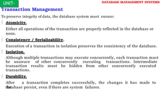 Transaction Management
To preserve integrity of data, the database system must ensure:
 Atomicity.
Either all operations of the transaction are properly reflected in the database or
none.
 Consistency / Serializability.
Execution of a transaction in isolation preserves the consistency of the database.
 Isolation.
Although multiple transactions may execute concurrently, each transaction must
be unaware of other concurrently executing transactions. Intermediate
transaction results must be hidden from other concurrently executed
transactions.
 Durability.
After a transaction completes successfully, the changes it has made to
the
database persist, even if there are system failures.
UNIT-
I
DATABASE MANAGEMENT SYSTEMS
 