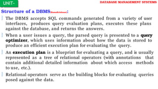 Structure of a DBMS(RamaKrishnan):
 The DBMS accepts SQL commands generated from a variety of user
interfaces, produces query evaluation plans, executes these plans
against the database, and returns the answers.
 When a user issues a query, the parsed query is presented to a query
optimizer, which uses information about how the data is stored to
produce an efficient execution plan for evaluating the query.
 An execution plan is a blueprint for evaluating a query, and is usually
represented as a tree of relational operators (with annotations that
contain additional detailed information about which access methods
to use, etc.).
 Relational operators serve as the building blocks for evaluating queries
posed against the data.
UNIT-
I
DATABASE MANAGEMENT SYSTEMS
 